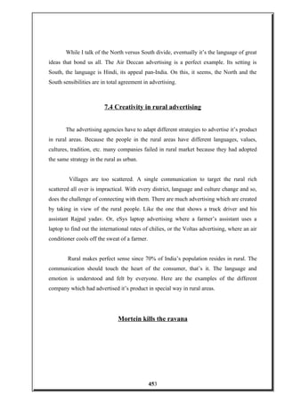 While I talk of the North versus South divide, eventually it’s the language of great
ideas that bond us all. The Air Deccan advertising is a perfect example. Its setting is
South, the language is Hindi, its appeal pan-India. On this, it seems, the North and the
South sensibilities are in total agreement in advertising.
7.4 Creativity in rural advertising
The advertising agencies have to adapt different strategies to advertise it’s product
in rural areas. Because the people in the rural areas have different languages, values,
cultures, tradition, etc. many companies failed in rural market because they had adopted
the same strategy in the rural as urban.
Villages are too scattered. A single communication to target the rural rich
scattered all over is impractical. With every district, language and culture change and so,
does the challenge of connecting with them. There are much advertising which are created
by taking in view of the rural people. Like the one that shows a truck driver and his
assistant Rajpal yadav. Or, eSys laptop advertising where a farmer’s assistant uses a
laptop to find out the international rates of chilies, or the Voltas advertising, where an air
conditioner cools off the sweat of a farmer.
Rural makes perfect sense since 70% of India’s population resides in rural. The
communication should touch the heart of the consumer, that’s it. The language and
emotion is understood and felt by everyone. Here are the examples of the different
company which had advertised it’s product in special way in rural areas.
Mortein kills the ravana
453
 