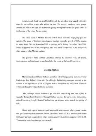 An emotional chord was established through the use of an epic legend with more
than the one million people who visited the fair. The support media of radio, poster,
cinema and Rath Yatra kept the momentum going, paving the way for the grand finale of
the burning of the Louie Ravana image.
The value share of Mortein 10-hour coil in Bihar showed a huge jump post the
activity. The usage of this innovation targeted medium ensured a growth of 49%, moving
its share from 28% in September2005 to average 46% during December 2005-2006.
Maxo dropped to 40% in the same period. The halo effect also resulted in 8% increase in
share value of other Mortein variant.
The positive brand connect generated among the audience was, of course,
immense, and well continued to reap benefit for the brand to the brand long - term.
Mobile Marico
Marico introduced Shanti Badaam Alma hair oil in the upcountry markets of Uttar
Pradesh to fight Dabur’s Alma oil. The objective behind the campaign targeted at the
women in the age bracket of 18 to 35years was to strengthen the association of the oil
with nourishing properties of almond and alma.
The challenge invited women to get their hair checked by hair care experts at
specially designed mobile clinics. Through the hair-scope, a device to assess hair density,
natural blackness, length, dandruff indications, participants were scored for quality of
hair.
Those with a good score received redeemable coupons and a lucky draw coupon
that gave them the chance to meet actress, Bhumika Chawla. RC&M had tied-up with the
top beauty parlours in each town where women could redeem their coupons worth Rs 75.
This ensured sampling at the parlours as well.
473
 