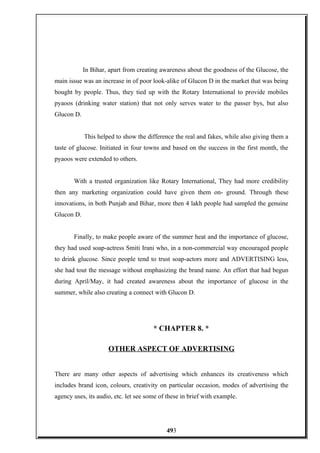 In Bihar, apart from creating awareness about the goodness of the Glucose, the
main issue was an increase in of poor look-alike of Glucon D in the market that was being
bought by people. Thus, they tied up with the Rotary International to provide mobiles
pyaoos (drinking water station) that not only serves water to the passer bys, but also
Glucon D.
This helped to show the difference the real and fakes, while also giving them a
taste of glucose. Initiated in four towns and based on the success in the first month, the
pyaoos were extended to others.
With a trusted organization like Rotary International, They had more credibility
then any marketing organization could have given them on- ground. Through these
innovations, in both Punjab and Bihar, more then 4 lakh people had sampled the genuine
Glucon D.
Finally, to make people aware of the summer heat and the importance of glucose,
they had used soap-actress Smiti Irani who, in a non-commercial way encouraged people
to drink glucose. Since people tend to trust soap-actors more and ADVERTISING less,
she had tout the message without emphasizing the brand name. An effort that had begun
during April/May, it had created awareness about the importance of glucose in the
summer, while also creating a connect with Glucon D.
* CHAPTER 8. *
OTHER ASPECT OF ADVERTISING
There are many other aspects of advertising which enhances its creativeness which
includes brand icon, colours, creativity on particular occasion, modes of advertising the
agency uses, its audio, etc. let see some of these in brief with example.
493
 