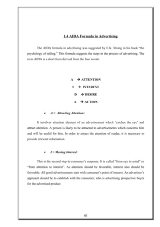 1.4 AIDA Formula in Advertising
The AIDA formula in advertising was suggested by E.K. Strong in his book “the
psychology of selling.” This formula suggests the steps in the process of advertising. The
term AIDA is a short form derived from the four words:
A à ATTENTION
I à INTEREST
D à DESIRE
A à ACTION
 A = Attracting Attention:
It involves attention element of an advertisement which ‘catches the eye’ and
attract attention. A person is likely to be attracted to advertisements which concerns him
and will be useful for him. In order to attract the attention of reader, it is necessary to
provide relevant information.
 I = Moving Interest:
This is the second step to consumer’s response. It is called “from eye to mind” or
“from attention to interest”. As attention should be favorable, interest also should be
favorable. All good advertisements start with consumer’s point of interest. An advertiser’s
approach should be to establish with the consumer, who is advertising prospective buyer
for the advertised product
53
 