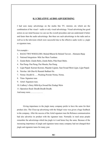 8.1 CREATIVE AUDIO ADVERTISING
I had seen many advertisings on the media like TV, internet, etc which are the
combination of the visual + audio or only visual advertisings. Visual advertising has good
action on our mind because we can see the overall procedure and can understand it better
and faster than the audio advertisings. But there are such advertisings in the radio and as
well as in the television which were successful due to the effective audio work i.e. jingle
or signature tune.
For example:-
1. BAJAJ TWO WHEELERS- Buland Bharat Ki Buland Tasveer…Hamaara Bajaj
2. National Integration- Mile Sur Mera Tumhara
3. Zandu Balm- Zandu Balm, Zandu Balm, Pida Haari Balm.
4. Pan Parag- Pan Parag, Pan Masala, Pan Parag.
5. Lijjat Papad- Karram Kurram, Majedar Lijjatar, Saat Swaad Mein Lijjat, Lijjat Papad.
6. Nerolac- Jab Ghar Ki Raunak Badhani Ho
7. Nirma- Doodh Si……Washing Powder Nirma, Nirma.
8. Titan- Signature tune
9. Airtel- Signature tune.
10. Cadbury’s Dairy Milk-Kya Swaad Hai Zindagi Mein
11. Operation flood- Doodh Doodh Doodh.
And many more……………….
Giving importance to the jingle many company prefer to have the same for their
product also. The Close-up advertising with the Sehgal voice was given a huge feedback
to the company. After the success of the Airtel signature tune the Reliance communication
had also advertise its product with the signature tune. Normally in rural areas people
remember the advertisings which has jingle in it and hence buy the same. Because of the
increasing importance of jingle and signature tunes many company had not changed their
jingle and signature tunes for many year.
503
 