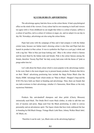 8.2 COLOURS IN ADVERTISING
The advertisings agency had also focus on the colour theme. It had a psychological
effect on the mind of the viewers. Every colour had its own meaning in itself and viewers
too agree with it. From childhood we are taught that white is a colour of peace, saffron is
a colour of sacrifice, red is a colour of violence or anger, etc. and we adopt it in our day to
day life. Nowadays, advertisings are also using the colour theme.
Pepsi had come with the campaign of blue and it had compare it with the Indian
cricket team, because our Indian team’s dressing colour is also blue and Pepsi had also
launch its product in blue colour. It was to symbolize the Pepsi as a cool guy’s drink and
with a tag line ‘Men in blue just keep looking cute’. Blue is the colour which is famous
and the most liked by the Indian male and female. Pink is the colour famous among the
female, therefore ‘Scooty Pep Pink’ the lady scooty had come with the theme of “pink se
panga nahin lene ka’.
Let’s talk about the black colour which is more popular in the advertisings market.
In the west, black is the most elegant way to present beauty products. Products that thrive
on their ‘Black’ advertising positioning here include the Bajaj Pulsar Black (fear the
black), HSBC Advantage Fund- which strides on “Man in Black’. Shopper’s Stop and the
ICICI Pru have both use black in branding and advertisings. Then, there are brands that
use dark-overtones in their advertisings, whether it’s Samsonite, Mont Blanc or the truly
mysterious Nakshatra.
Products like anti-dandruff shampoos and shoe polish (Cherry Blossom)
intrinsically need black. The Onida Devil wears black clothes, in order to add that rare
mix of mystery and poise. Bajaj used Fear the Black positioning, in order to convey
personality and an adventurous spirit. The liquor clients that have truly embraced the hue
in branding be Old Black Orange, Vintage Black Label Beer, Johnny Walker Black label,
AC Black, etc.
Therefore it can be said, ‘yes, Black rules on the advertising highway’.
513
 