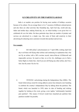 8.3 CREATIVITY ON THE PARTICULAR DAY
India is at number one position for having most number of holidays occasion
because of its culture. On an average there is 6 to 7 occasion of different cultured person
and also there are other activities like friendship day, April fool day, world aids day,
father and mother days, making friend day, etc. on which holiday is not given but it is
celebrated all over the India. On these particular days there are number of product and
services are advertised in a simple way. But some of them add creativity in their
advertising for attracting more customers towards their product and services.
For example:
 GO AIR airline’s advertisement on 1st
April 2006, wishing April fool
day to all those still flying other airlines and continuing its explanation that, why
not fly an airline with a 96% on-time record, state-of-the-art A320aircraft and
impeccable services. So much so that, we at Go Air, challenges you to find a
better flight at a better fare. And if you are still flying any other airline, don’t be a
fool. Just fly smart. Fly Go Air.
 FEVICOL’s advertisings during the Independence Day (2006):- The
brand which always stood for strong adhesive power has released a new hoarding
to celebrate the country’s Independence Day by talking about the partition. The
brand, which was launched in 1959, takes its idea of bonding and sticking
together by looking at the event, giving a new tagline “unfortunately launched
post partition”. This means if fevicol would have launched pre partition then
partition wouldn’t be possible.
523
 
