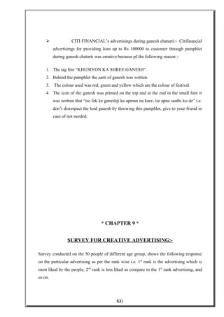  CITI FINANCIAL’s advertisings during ganesh chaturti:- Citifinancial
advertisings for providing loan up to Rs 100000 to customer through pamphlet
during ganesh chaturti was creative because pf the following reason :-
1. The tag line “KHUSIYON KA SHREE GANESH”.
2. Behind the pamphlet the aarti of ganesh was written.
3. The colour used was red, green and yellow which are the colour of festival.
4. The icon of the ganesh was printed on the top and at the end in the small font it
was written that “ise fek ke ganeshji ka apman na kare, ise apne saathi ko de” i.e.
don’t disrespect the lord ganesh by throwing this pamphlet, give to your friend in
case of not needed.
* CHAPTER 9 *
SURVEY FOR CREATIVE ADVERTISING:-
Survey conducted on the 50 people of different age group, shows the following response
on the particular advertising as per the rank wise i.e. 1st
rank is the advertising which is
most liked by the people, 2nd
rank is less liked as compare to the 1st
rank advertising, and
so on.
533
 