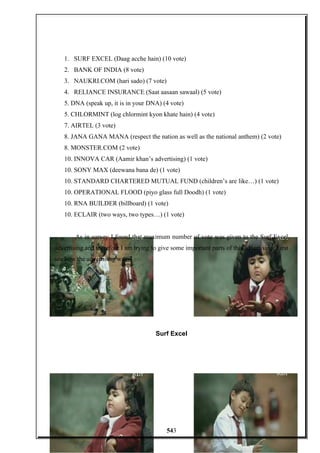 1. SURF EXCEL (Daag acche hain) (10 vote)
2. BANK OF INDIA (8 vote)
3. NAUKRI.COM (hari sado) (7 vote)
4. RELIANCE INSURANCE (Saat aasaan sawaal) (5 vote)
5. DNA (speak up, it is in your DNA) (4 vote)
5. CHLORMINT (log chlormint kyon khate hain) (4 vote)
7. AIRTEL (3 vote)
8. JANA GANA MANA (respect the nation as well as the national anthem) (2 vote)
8. MONSTER.COM (2 vote)
10. INNOVA CAR (Aamir khan’s advertising) (1 vote)
10. SONY MAX (deewana bana de) (1 vote)
10. STANDARD CHARTERED MUTUAL FUND (children’s are like…) (1 vote)
10. OPERATIONAL FLOOD (piyo glass full Doodh) (1 vote)
10. RNA BUILDER (billboard) (1 vote)
10. ECLAIR (two ways, two types…) (1 vote)
As in survey I found that maximum number of vote was given to the Surf Excel
advertising and therefore I am trying to give some important parts of this advertising. First
see how the advertising was:-
Surf Excel
543
 