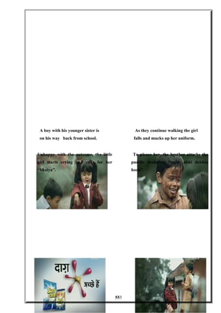A boy with his younger sister is
on his way back from school.
As they continue walking the girl
falls and mucks up her uniform.
Unhappy with the outcome, the little
girl starts crying and calls for her
“bhaiya”.
To please her, the brother attacks the
puddle declaring “tujhe abhi dekhta
hoon”.
553
 