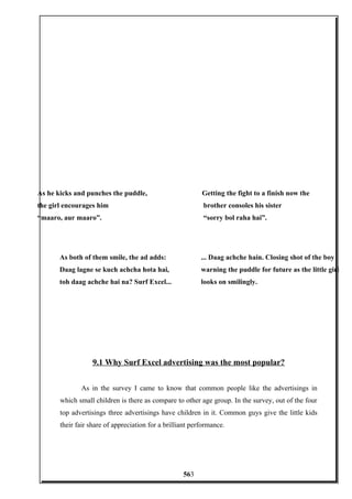 9.1 Why Surf Excel advertising was the most popular?
As in the survey I came to know that common people like the advertisings in
which small children is there as compare to other age group. In the survey, out of the four
top advertisings three advertisings have children in it. Common guys give the little kids
their fair share of appreciation for a brilliant performance.
As he kicks and punches the puddle,
the girl encourages him
“maaro, aur maaro”.
Getting the fight to a finish now the
brother consoles his sister
“sorry bol raha hai”.
As both of them smile, the ad adds:
Daag lagne se kuch achcha hota hai,
toh daag achche hai na? Surf Excel...
... Daag achche hain. Closing shot of the boy
warning the puddle for future as the little girl
looks on smilingly.
563
 