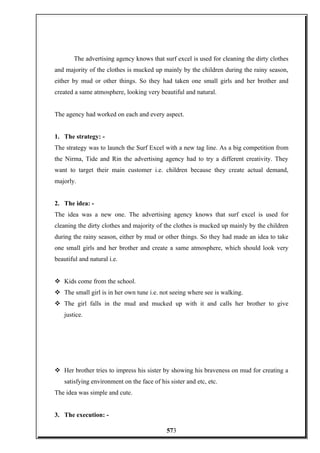 The advertising agency knows that surf excel is used for cleaning the dirty clothes
and majority of the clothes is mucked up mainly by the children during the rainy season,
either by mud or other things. So they had taken one small girls and her brother and
created a same atmosphere, looking very beautiful and natural.
The agency had worked on each and every aspect.
1. The strategy: -
The strategy was to launch the Surf Excel with a new tag line. As a big competition from
the Nirma, Tide and Rin the advertising agency had to try a different creativity. They
want to target their main customer i.e. children because they create actual demand,
majorly.
2. The idea: -
The idea was a new one. The advertising agency knows that surf excel is used for
cleaning the dirty clothes and majority of the clothes is mucked up mainly by the children
during the rainy season, either by mud or other things. So they had made an idea to take
one small girls and her brother and create a same atmosphere, which should look very
beautiful and natural i.e.
 Kids come from the school.
 The small girl is in her own tune i.e. not seeing where see is walking.
 The girl falls in the mud and mucked up with it and calls her brother to give
justice.
 Her brother tries to impress his sister by showing his braveness on mud for creating a
satisfying environment on the face of his sister and etc, etc.
The idea was simple and cute.
3. The execution: -
573
 