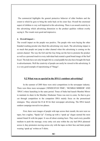 The commercial highlights the general protective behavior of elder brothers and the
extent to which he goes to bring the smile back on his sister face. Overall the emotional
aspect of children is very well depicted in this advertising. There is an unsaid creativity in
this advertising which advertising dimension to the product qualities without overtly
saying it. The visuals were good and impressive.
4. Overall impact: -
The overall impact on the people was positive. The people who were buying the other
branded washing powder also liked this advertising very much. The advertising impact is
so much that people not jump to other channel when this advertising is coming on the
current channel. The way the Girl and the Guy bring out the best to promote the product
as well as a personal touch to every individual had created a good brand image of the Surf
Excel. The kids have not only brought life to a mud puddle but also have brought life back
in advertisements. Well the creativity of people can easily be viewed in this advertising. It
is a very good example of repositioning of "Daags".
9.2 What was so special in the DNA’s outdoor advertising?
In the summer of 2005 there were strict competitions in the newspaper industry.
There were three more newspaper (‘HINDUSTAN TIME’, ‘MUMBAI MIRROR’ AND
‘DNA’) where launching in the same period. Times of India had launch Mumbai Mirror
to maintain its share in the Mumbai. Hindustan Times was next to come. So that to give
cut through competition to the competitor DNA mainly focus on the promotional
strategies. They selected the O & M for their newspaper advertising. The DNA launch
outdoor campaign moved in two phases.
First, there were images of people with tape across their mouth; the next were no
tapes, but a tagline, “Speak Up”. Coming up with a ‘speak up’ slogan seemed the most
natural brand fit with the paper. It was all about creating buzz. They used every possible
medium to push the message; every entry exit area within the city had DNA plastered
across it, they promoters moving across city with the tapes on their face and latter people
wearing ‘speak up’ written on T-shirts.
583
 