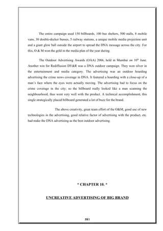 The entire campaign used 150 billboards, 100 bus shelters, 500 stalls, 8 mobile
vans, 30 double-decker busses, 5 railway stations, a unique mobile media projection unit
and a giant glow ball outside the airport to spread the DNA message across the city. For
this, O & M won the gold in the media plan of the year during.
The Outdoor Advertising Awards (OAA) 2006, held in Mumbai on 10th
June.
Another win for Rediffusion DY&R was a DNA outdoor campaign. They won silver in
the entertainment and media category. The advertising was an outdoor hoarding
advertising the crime news coverage in DNA. It featured a hoarding with a close-up of a
man’s face where the eyes were actually moving. The advertising had to focus on the
crime coverage in the city; so the billboard really looked like a man scanning the
neighbourhood, thus went very well with the product. A technical accomplishment, this
single strategically placed billboard generated a lot of buzz for the brand.
The above creativity, great team effort of the O&M, good use of new
technologies in the advertising, good relative factor of advertising with the product, etc.
had make the DNA advertising as the best outdoor advertising.
* CHAPTER 10. *
UNCREATIVE ADVERTISING OF BIG BRAND
593
 
