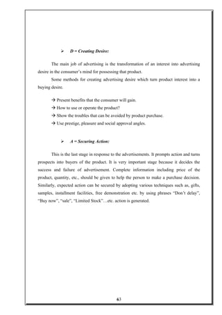  D = Creating Desire:
The main job of advertising is the transformation of an interest into advertising
desire in the consumer’s mind for possessing that product.
Some methods for creating advertising desire which turn product interest into a
buying desire.
à Present benefits that the consumer will gain.
à How to use or operate the product?
à Show the troubles that can be avoided by product purchase.
à Use prestige, pleasure and social approval angles.
 A = Securing Action:
This is the last stage in response to the advertisements. It prompts action and turns
prospects into buyers of the product. It is very important stage because it decides the
success and failure of advertisement. Complete information including price of the
product, quantity, etc., should be given to help the person to make a purchase decision.
Similarly, expected action can be secured by adopting various techniques such as, gifts,
samples, installment facilities, free demonstration etc. by using phrases “Don’t delay”,
“Buy now”, “sale”, “Limited Stock”…etc. action is generated.
63
 
