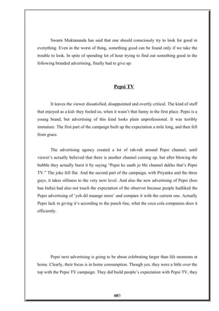 Swami Muktananda has said that one should consciously try to look for good in
everything. Even in the worst of thing, something good can be found only if we take the
trouble to look. In spite of spending lot of hour trying to find out something good in the
following branded advertising, finally had to give up:
Pepsi TV
It leaves the viewer dissatisfied, disappointed and overtly critical. The kind of stuff
that enjoyed as a kid- they fooled us, when it wasn’t that funny in the first place. Pepsi is a
young brand, but advertising of this kind looks plain unprofessional. It was terribly
immature. The first part of the campaign built up the expectation a mile long, and then fell
from grace.
The advertising agency created a lot of rah-rah around Pepsi channel, until
viewer’s actually believed that there is another channel coming up, but after blowing the
bubble they actually burst it by saying “Pepsi ke saath jo bhi channel dekho that’s Pepsi
TV.” The joke fell flat. And the second part of the campaign, with Priyanka and the three
guys, it takes silliness to the very next level. And also the new advertising of Pepsi (hoo
haa India) had also not touch the expectation of the observer because people hadliked the
Pepsi advertising of ‘yeh dil maange more’ and compare it with the current one. Actually
Pepsi lack in giving it’s according to the punch line, what the coca cola companies does it
efficiently.
Pepsi next advertising is going to be about celebrating larger than life moments at
home. Clearly, their focus is in home consumption. Though yes, they were a little over the
top with the Pepsi TV campaign. They did build people’s expectation with Pepsi TV, they
603
 