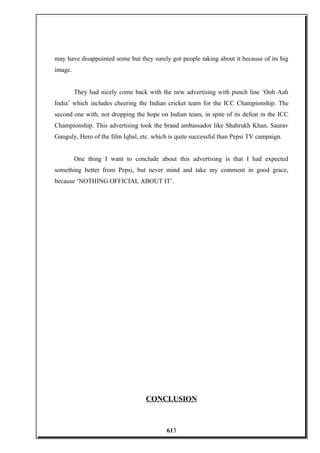 may have disappointed some but they surely got people taking about it because of its big
image.
They had nicely come back with the new advertising with punch line ‘Ooh Aah
India’ which includes cheering the Indian cricket team for the ICC Championship. The
second one with, not dropping the hope on Indian team, in spite of its defeat in the ICC
Championship. This advertising took the brand ambassador like Shahrukh Khan, Saurav
Ganguly, Hero of the film Iqbal, etc. which is quite successful than Pepsi TV campaign.
One thing I want to conclude about this advertising is that I had expected
something better from Pepsi, but never mind and take my comment in good grace,
because ‘NOTHING OFFICIAL ABOUT IT’.
CONCLUSION
613
 