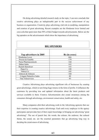 On doing advertising detailed research study on the topic, I can now conclude that
creative advertising plays an indispensable part in the success achievement of any
business or organization. Creativity plays advertising vital role in modeling, manipulation
and creation of great advertising. Recent examples are the Hindustan lever limited and
coco-cola that spent more than 50% of their budget towards advertisements. Below are the
big spenders on the advertisement which show the importance of advertising.
BIG SPENDERS
Top advertisers in 2005 Rs (in crore)
Hindustan Lever 666
Procter & Gamble 179
Paras Pharmaceuticals 144
Dabur India 143
Reckitt Benckiser 143
Pepsi Co 108
Nokia Co 105
Johnson & Johnson 104
Colgate Palmolive India 89
Tata Teleservices 85
Creative Advertising plays advertising significant role of businesses by creating
great advertisings, which in turn bring huge returns in the form of profits. It influences the
customers by providing true and updated information about the latest products and
services available to them. Creative Advertisements also create awareness among the
consumers through advertisings, environment conservation, health and safety, etc.
Many companies allot their advertising work to the Advertising agencies that use
their expertise in creating creative advertisings. Each and every employee in the agency
participates and provides best of their expert knowledge in bringing out advertising “great
advertising”. The use of punch line, the words, the colours, the endorser, the cultural
theme, the sound, etc. are the essential parameters that go advertising long way in
deciding the creativeness of advertising.
623
 