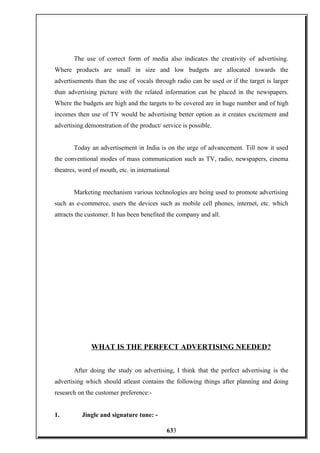 The use of correct form of media also indicates the creativity of advertising.
Where products are small in size and low budgets are allocated towards the
advertisements than the use of vocals through radio can be used or if the target is larger
than advertising picture with the related information can be placed in the newspapers.
Where the budgets are high and the targets to be covered are in huge number and of high
incomes then use of TV would be advertising better option as it creates excitement and
advertising demonstration of the product/ service is possible.
Today an advertisement in India is on the urge of advancement. Till now it used
the conventional modes of mass communication such as TV, radio, newspapers, cinema
theatres, word of mouth, etc. in international
Marketing mechanism various technologies are being used to promote advertising
such as e-commerce, users the devices such as mobile cell phones, internet, etc. which
attracts the customer. It has been benefited the company and all.
WHAT IS THE PERFECT ADVERTISING NEEDED?
After doing the study on advertising, I think that the perfect advertising is the
advertising which should atleast contains the following things after planning and doing
research on the customer preference:-
1. Jingle and signature tune: -
633
 