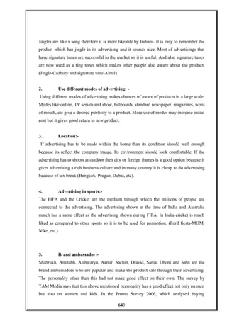 Jingles are like a song therefore it is more likeable by Indians. It is easy to remember the
product which has jingle in its advertising and it sounds nice. Most of advertisings that
have signature tunes are successful in the market so it is useful. And also signature tunes
are now used as a ring tones which makes other people also aware about the product.
(Jingle-Cadbury and signature tune-Airtel)
2. Use different modes of advertising: -
Using different modes of advertising makes chances of aware of products in a large scale.
Modes like online, TV serials and show, billboards, standard newspaper, magazines, word
of mouth, etc give a desired publicity to a product. More use of modes may increase initial
cost but it gives good return to new product.
3. Location:-
If advertising has to be made within the home than its condition should well enough
because its reflect the company image. Its environment should look comfortable. If the
advertising has to shoots at outdoor then city or foreign frames is a good option because it
gives advertising a rich business culture and in many country it is cheap to do advertising
because of tax break (Bangkok, Prague, Dubai, etc).
4. Advertising in sports:-
The FIFA and the Cricket are the medium through which the millions of people are
connected to the advertising. The advertising shown at the time of India and Australia
match has a same effect as the advertising shown during FIFA. In India cricket is much
liked as compared to other sports so it is to be used for promotion. (Ford fiesta-MOM,
Nike, etc.)
5. Brand ambassador:-
Shahrukh, Amitabh, Aishwarya, Aamir, Sachin, Dravid, Sania, Dhoni and John are the
brand ambassadors who are popular and make the product sale through their advertising.
The personality other than this had not make good effect on their own. The survey by
TAM Media says that this above mentioned personality has a good effect not only on men
but also on women and kids. In the Promo Survey 2006, which analysed buying
643
 