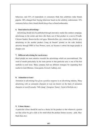 behaviour, said 52% of respondents or consumers think that celebrities make brands
popular. 40% changed their buying behaviour based on the celebrity endorsement. 52%
customers believe that a brand should always have a brand ambassador.
6. Innovation in advertising:-
Advertising should also be published through innovative media like outdoor campaign,
advertisings in the serials and show (Kit Kat), use of that product in a movie (Virudh-
Calcium Sandoz, Bournvita-Koi mil gaya, Motorola-Don, etc), streets play (Airtel), give
advertising on the another product (‘rang de basanti’ printed on the coke bottles),
advertise through SMS or Free Promos, neon, etc because it attract the target people at
cheaper cost.
7. Different advertising for rural areas:-
Rural people are more attentive towards the advertisings which are non-traditional. The
word of mouth particularly by the main person in that particular area is one of the best
methods in rural areas. Many company had use different strategies for expanding their
market in rural (Mortein, Asian paints, Fevicol, Cadbury, etc)
8. Animation or icon:-
Animation in advertisings has given a positive response to an advertising industry. Many
advertising with an animation character or icon are known on the basis of animation
character or icon (Eveready- ‘billi chaap’, Energizer-‘bunny’, Scrat in Horlicks etc.)
9. Colour theme:-
A particular colour should be used as a theme for the product so that whenever a person
see that colour he get a click in his mind about the product feature (scooty - pink, bike-
black fear, etc.).
653
 