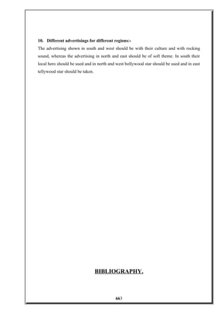 10. Different advertisings for different regions:-
The advertising shown in south and west should be with their culture and with rocking
sound, whereas the advertising in north and east should be of soft theme. In south their
local hero should be used and in north and west bollywood star should be used and in east
tellywood star should be taken.
BIBLIOGRAPHY.
663
 