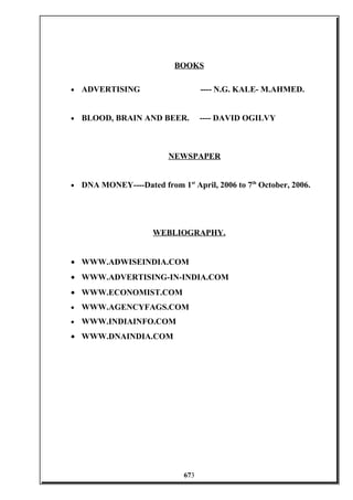 BOOKS
• ADVERTISING ---- N.G. KALE- M.AHMED.
• BLOOD, BRAIN AND BEER. ---- DAVID OGILVY
NEWSPAPER
• DNA MONEY----Dated from 1st
April, 2006 to 7th
October, 2006.
WEBLIOGRAPHY.
• WWW.ADWISEINDIA.COM
• WWW.ADVERTISING-IN-INDIA.COM
• WWW.ECONOMIST.COM
• WWW.AGENCYFAGS.COM
• WWW.INDIAINFO.COM
• WWW.DNAINDIA.COM
673
 