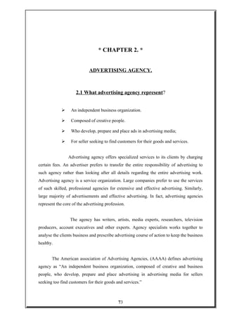 * CHAPTER 2. *
ADVERTISING AGENCY.
2.1 What advertising agency represent?
 An independent business organization.
 Composed of creative people.
 Who develop, prepare and place ads in advertising media;
 For seller seeking to find customers for their goods and services.
Advertising agency offers specialized services to its clients by charging
certain fees. An advertiser prefers to transfer the entire responsibility of advertising to
such agency rather than looking after all details regarding the entire advertising work.
Advertising agency is a service organization. Large companies prefer to use the services
of such skilled, professional agencies for extensive and effective advertising. Similarly,
large majority of advertisements and effective advertising. In fact, advertising agencies
represent the core of the advertising profession.
The agency has writers, artists, media experts, researchers, television
producers, account executives and other experts. Agency specialists works together to
analyse the clients business and prescribe advertising course of action to keep the business
healthy.
The American association of Advertising Agencies, (AAAA) defines advertising
agency as “An independent business organization, composed of creative and business
people, who develop, prepare and place advertising in advertising media for sellers
seeking too find customers for their goods and services.”
73
 