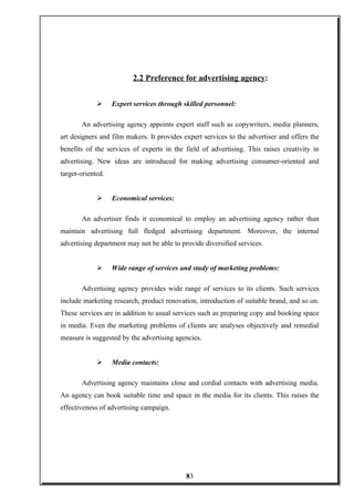 2.2 Preference for advertising agency:
 Expert services through skilled personnel:
An advertising agency appoints expert staff such as copywriters, media planners,
art designers and film makers. It provides expert services to the advertiser and offers the
benefits of the services of experts in the field of advertising. This raises creativity in
advertising. New ideas are introduced for making advertising consumer-oriented and
target-oriented.
 Economical services:
An advertiser finds it economical to employ an advertising agency rather than
maintain advertising full fledged advertising department. Moreover, the internal
advertising department may not be able to provide diversified services.
 Wide range of services and study of marketing problems:
Advertising agency provides wide range of services to its clients. Such services
include marketing research, product renovation, introduction of suitable brand, and so on.
These services are in addition to usual services such as preparing copy and booking space
in media. Even the marketing problems of clients are analyses objectively and remedial
measure is suggested by the advertising agencies.
 Media contacts:
Advertising agency maintains close and cordial contacts with advertising media.
An agency can book suitable time and space in the media for its clients. This raises the
effectiveness of advertising campaign.
83
 