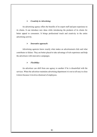  Creativity in Advertising:
An advertising agency offers the benefits of its expert staff and past experience to
its clients. It can introduce new ideas while introducing the products of its clients for
better appeal to consumers. It brings professional touch and creativity in the entire
advertising activity.
 Innovative approach:
Advertising agencies know exactly what makes an advertisement click and what
contributes to failure. They are better placed to take advantage of rich experience and help
the advertisers with innovative campaigns.
 Flexibility:
An advertiser can shift from one agency to another if he is dissatisfied with the
services. When the advertiser maintains advertising department it is not at all easy to close
it down because it involves dismissal of employees.
93
 
