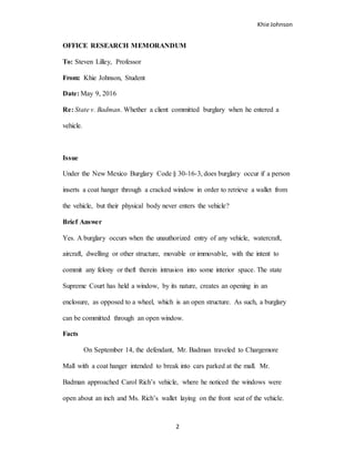 Khie Johnson
2
OFFICE RESEARCH MEMORANDUM
To: Steven Lilley, Professor
From: Khie Johnson, Student
Date: May 9, 2016
Re: State v. Badman. Whether a client committed burglary when he entered a
vehicle.
Issue
Under the New Mexico Burglary Code § 30-16-3, does burglary occur if a person
inserts a coat hanger through a cracked window in order to retrieve a wallet from
the vehicle, but their physical body never enters the vehicle?
Brief Answer
Yes. A burglary occurs when the unauthorized entry of any vehicle, watercraft,
aircraft, dwelling or other structure, movable or immovable, with the intent to
commit any felony or theft therein intrusion into some interior space. The state
Supreme Court has held a window, by its nature, creates an opening in an
enclosure, as opposed to a wheel, which is an open structure. As such, a burglary
can be committed through an open window.
Facts
On September 14, the defendant, Mr. Badman traveled to Chargemore
Mall with a coat hanger intended to break into cars parked at the mall. Mr.
Badman approached Carol Rich’s vehicle, where he noticed the windows were
open about an inch and Ms. Rich’s wallet laying on the front seat of the vehicle.
 