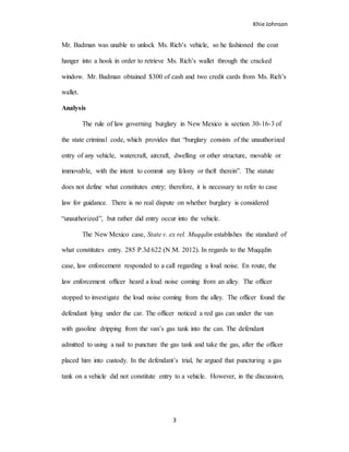 Khie Johnson
3
Mr. Badman was unable to unlock Ms. Rich’s vehicle, so he fashioned the coat
hanger into a hook in order to retrieve Ms. Rich’s wallet through the cracked
window. Mr. Badman obtained $300 of cash and two credit cards from Ms. Rich’s
wallet.
Analysis
The rule of law governing burglary in New Mexico is section 30-16-3 of
the state criminal code, which provides that “burglary consists of the unauthorized
entry of any vehicle, watercraft, aircraft, dwelling or other structure, movable or
immovable, with the intent to commit any felony or theft therein”. The statute
does not define what constitutes entry; therefore, it is necessary to refer to case
law for guidance. There is no real dispute on whether burglary is considered
“unauthorized”, but rather did entry occur into the vehicle.
The New Mexico case, State v. ex rel. Muqqdin establishes the standard of
what constitutes entry. 285 P.3d 622 (N.M. 2012). In regards to the Muqqdin
case, law enforcement responded to a call regarding a loud noise. En route, the
law enforcement officer heard a loud noise coming from an alley. The officer
stopped to investigate the loud noise coming from the alley. The officer found the
defendant lying under the car. The officer noticed a red gas can under the van
with gasoline dripping from the van’s gas tank into the can. The defendant
admitted to using a nail to puncture the gas tank and take the gas, after the officer
placed him into custody. In the defendant’s trial, he argued that puncturing a gas
tank on a vehicle did not constitute entry to a vehicle. However, in the discussion,
 