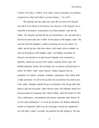 Khie Johnson
4
it stated, “to be clear...a window, by its nature, creates an opening in an enclosure,
as opposed to a wheel well which is an open structure…” Id. at 633.
The opposing side may argue since entry did not occur in the Muqqdin
case, that it is not relevant to the Badman case. However, in the Muqqdin case, it
stated that in the instance of penetration by an object indicates entry into the
vehicle. The Muqqdin case held that the act of penetrating a van’s gas tank with a
nail does not deem entry into a vehicle for the purpose of the burglary statute. The
court also held that Muqqdin’s conduct of removing the two rear wheels of a
vehicle and the lug nuts of the front wheels of the vehicle did not constitute an
entry for the purposes of the burglary statute. The holdings concerning the
Muqqdin case deemed not an entry because Muqqdin never penetrated or
physically entered into any part of the vehicles enclosed, private space. Mr.
Badman physically inserted the coat hanger into an enclosed, protected space to
retrieve Ms. Rich’s wallet. Justice Bosson’s opinion disagreed that any
penetration of a vehicle’s perimeter constitutes a penetration of the vehicle itself.
A slight penetration of a nail in the gas tank does not penetrate the enclosed part
of the vehicle. Muqqdin captured the gas in an attempt to take the gas rather than
letting it spill onto the ground. Justice Bossom stated, “the defendant should have
been prosecuted for Tampering with a Motor Vehicle, under the Section 30-16D-
5(A), a misdemeanor, and attempted petty larceny of gasoline under Section 30-
16-1B, a petty misdemeanor” Id. at 636. By all means, Mr. Badman deliberately
traveled to Chargemore Mall to use the coat hanger to break into unauthorized
cars. Ms. Rich’s vehicle is movable, but parked in the mall parking lot. The facts
 