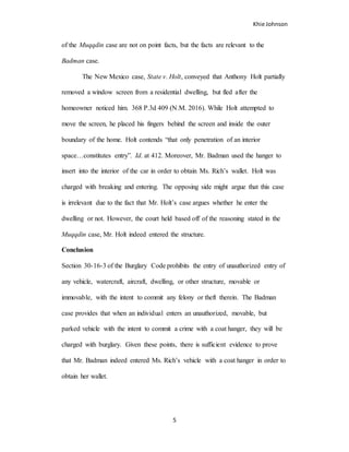 Khie Johnson
5
of the Muqqdin case are not on point facts, but the facts are relevant to the
Badman case.
The New Mexico case, State v. Holt, conveyed that Anthony Holt partially
removed a window screen from a residential dwelling, but fled after the
homeowner noticed him. 368 P.3d 409 (N.M. 2016). While Holt attempted to
move the screen, he placed his fingers behind the screen and inside the outer
boundary of the home. Holt contends “that only penetration of an interior
space…constitutes entry”. Id. at 412. Moreover, Mr. Badman used the hanger to
insert into the interior of the car in order to obtain Ms. Rich’s wallet. Holt was
charged with breaking and entering. The opposing side might argue that this case
is irrelevant due to the fact that Mr. Holt’s case argues whether he enter the
dwelling or not. However, the court held based off of the reasoning stated in the
Muqqdin case, Mr. Holt indeed entered the structure.
Conclusion
Section 30-16-3 of the Burglary Code prohibits the entry of unauthorized entry of
any vehicle, watercraft, aircraft, dwelling, or other structure, movable or
immovable, with the intent to commit any felony or theft therein. The Badman
case provides that when an individual enters an unauthorized, movable, but
parked vehicle with the intent to commit a crime with a coat hanger, they will be
charged with burglary. Given these points, there is sufficient evidence to prove
that Mr. Badman indeed entered Ms. Rich’s vehicle with a coat hanger in order to
obtain her wallet.
 