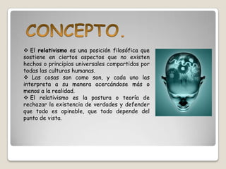  El relativismo es una posición filosófica que
sostiene en ciertos aspectos que no existen
hechos o principios universales compartidos por
todas las culturas humanas.
 Las cosas son como son, y cada uno las
interpreta a su manera acercándose más o
menos a la realidad.
 El relativismo es la postura o teoría de
rechazar la existencia de verdades y defender
que todo es opinable, que todo depende del
punto de vista.
 