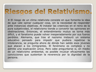  El riesgo de un clima relativista consiste en que fomenta la idea
de que vale opinar cualquier cosa, sin la necesidad de responder
ante instancias objetivas. Al instalar las creencias en el reino de la
pura subjetividad, el relativismo tiende a convertir las opiniones en
obstinaciones. Entonces, el entendimiento mutuo se torna más
difícil, y el fanatismo puede volver inesperadamente por sus fueros
perdidos. Alemania, que tras el nazismo instauró un sistema
educativo pensado para impedir que pudiera repetirse la
intolerancia, se pregunta ahora de dónde han salido esos jóvenes
que atacan a los inmigrantes. El fenómeno es complejo y no
admite una explicación única. Pero cabe preguntarse si, en medio
de un relativismo ambiental, es posible inculcar eficazmente las
convicciones que sustentan la reverencia por la dignidad de la
persona.
 