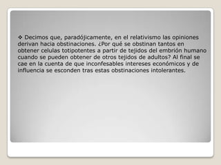  Decimos que, paradójicamente, en el relativismo las opiniones
derivan hacia obstinaciones. ¿Por qué se obstinan tantos en
obtener celulas totipotentes a partir de tejidos del embrión humano
cuando se pueden obtener de otros tejidos de adultos? Al final se
cae en la cuenta de que inconfesables intereses económicos y de
influencia se esconden tras estas obstinaciones intolerantes.
 