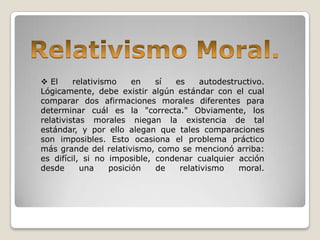  El     relativismo     en  sí  es    autodestructivo.
Lógicamente, debe existir algún estándar con el cual
comparar dos afirmaciones morales diferentes para
determinar cuál es la "correcta." Obviamente, los
relativistas morales niegan la existencia de tal
estándar, y por ello alegan que tales comparaciones
son imposibles. Esto ocasiona el problema práctico
más grande del relativismo, como se mencionó arriba:
es difícil, si no imposible, condenar cualquier acción
desde      una     posición  de   relativismo   moral.
 
