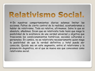 En nuestros comportamientos diarios solemos limitar las
acciones. Faltos de cierto control de la realidad, acostumbramos a
hablar de relativismo. Todo es relativo, afirmamos. Salvo lo que es
absoluto, añadimos. Dicen que es relativista toda tesis que niega la
posibilidad de la existencia de una verdad universal y objetiva que
trascienda los condicionamientos históricos, sociales culturales o
personales. En cambio, no es relativista necesariamente quien niega
la posibilidad de que la verdad definitiva y total pueda ser
conocida. Quizás sea en este segmento, entre el relativismo y la
presunción dogmática, en el que se mueva eso que conocemos como
relativismo social.
 