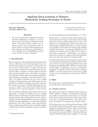 This version: December 12, 2013
Applying Deep Learning to Enhance
Momentum Trading Strategies in Stocks
Lawrence Takeuchi * ltakeuch@stanford.edu
Yu-Ying (Albert) Lee yy.albert.lee@gmail.com
Abstract
We use an autoencoder composed of stacked
restricted Boltzmann machines to extract
features from the history of individual stock
prices. Our model is able to discover an en-
hanced version of the momentum e↵ect in
stocks without extensive hand-engineering of
input features and deliver an annualized re-
turn of 45.93% over the 1990-2009 test period
versus 10.53% for basic momentum.
1. Introduction
Price momentum is the empirical ﬁnding (Jegadeesh &
Titman, 1993) that stocks with high past returns over
3-to-12 months (winners) continue to perform well over
the next few months relative to stocks with low past
returns (losers). Subsequent studies ﬁnd that this mo-
mentum e↵ect continues to remain robust in the US
after becoming widely known and applies to interna-
tional stocks as well as other asset classes including for-
eign exchange, commodities, and bonds (Asness et al.,
2013). For ﬁnance academics the fact that a simple
strategy of buying winners and selling losers can ap-
parently be proﬁtable challenges the notion that mar-
kets quickly incorporate available information into as-
set prices. Indeed, Fama and French (2008) describe
momentum as the “premier anomaly” in stock returns.
The momentum trading strategy, along with its many
reﬁnements, is largely the product of a vast, ongoing
e↵ort by ﬁnance academics and practitioners to hand-
engineer features from historical stock prices. Recent
advances in deep learning hold the promise of allowing
machine learning algorithms to extract discriminative
information from data without such labor-intensive
feature engineering and have been successfully applied
to ﬁelds such as speech recognition, image recognition,
*Corresponding author.
and natural language processing (Bengio et al., 2012).
In this paper we examine whether deep learning tech-
niques can discover features in the time series of stock
prices that can successfully predict future returns. The
objective is a challenging one. While most research in
deep learning considers tasks that are easy for humans
to accomplish, predicting stock returns using publicly
available information is notoriously di cult even for
professional investors given the high level of noise in
stock price movements. Furthermore, any patterns
that exist are subject to change as investors themselves
learn over time and compete for trading proﬁts.
Considering the pervasive use of historical price charts
by investors and noting that the primary mode of anal-
ysis is visual, we take an approach similar to that used
by Hinton and Salakhutdinov (2006) to classify hand-
written digits. In particular, we use an autoencoder
composed of stacked restricted Boltzmann machines
(RBMs) to extract features from stock prices, which
we then pass to a feedforward neural network (FFNN)
classiﬁer.
2. Data
We obtain data on individual US stocks from the Cen-
ter for Research in Security Prices.
2.1. Sample selection
We restrict our analysis to ordinary shares trading on
NYSE, AMEX, or Nasdaq. To mitigate the impact of
any market microstructure-related noise, we exclude
stocks with monthly closing prices below $5 per share
at the time of portfolio formation. This step also re-
duces the number of examples with extreme returns.
The training set covers the period from January 1965
to December 1989, which coincides with the period ex-
amined by Jegadeesh and Titman (1993), and contains
848,000 stock/month examples. The test set covers
the period from January 1990 to December 2009 and
contains 924,300 stock/month examples. On average
 