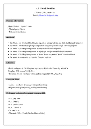 Ali Hosni Ibrahim
Mobile: (+962)786057244
Email: alihosni94.ah@gmail.com
Personal information
 Date of birth: April 1st
, 1994
 Marital status: Single
 Nationality: Jordanian
Objective
 To obtain a site structural Civil Engineer position using creativity and skills that I already acquired
 To obtain a structural design engineer position using analysis and design software programs
 To obtain a Civil Engineer position in ready mix concrete companies
 To obtain a Civil Engineer position in Highways, Bridges and Pavements companies
 To obtain a Civil Engineer position in Waste Water and potable Water Treatment Plants
 To obtain an opportunity in Planning Engineer position
Education
 Bachelor Degree in Civil Engineering from the Hashemite University with GPA
"Excellent With honors", 2012-2016
 Jordanian Tawjihi certificate with a grade average of (96.8%), July 2012
Language skills
 Arabic : Excellent (reading, writing and speaking)
 English : Very good (reading, writing and speaking)
Design and analysis softwares and computer skills
 CSI SAP 2000
 CSI SAFE12
 CSI ETABS 2015
 CSI COLUMN
 AUTO CAD
 Microsoft Office (Excel ,Word and Power Point)
 