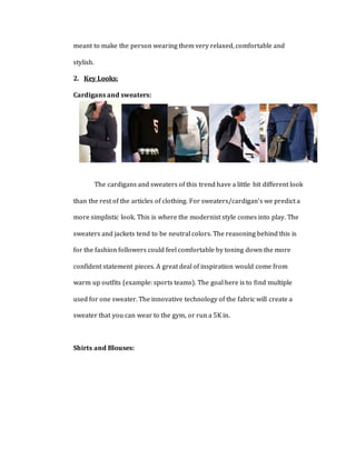 meant to make the person wearing them very relaxed, comfortable and
stylish.
2. Key Looks:
Cardigans and sweaters:
The cardigans and sweaters of this trend have a little bit different look
than the rest of the articles of clothing. For sweaters/cardigan’s we predict a
more simplistic look. This is where the modernist style comes into play. The
sweaters and jackets tend to be neutral colors. The reasoning behind this is
for the fashion followers could feel comfortable by toning down the more
confident statement pieces. A great deal of inspiration would come from
warm up outfits (example: sports teams). The goal here is to find multiple
used for one sweater. The innovative technology of the fabric will create a
sweater that you can wear to the gym, or run a 5K in.
Shirts and Blouses:
 