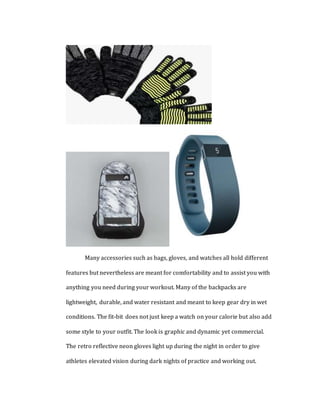 Many accessories such as bags, gloves, and watches all hold different
features but nevertheless are meant for comfortability and to assist you with
anything you need during your workout. Many of the backpacks are
lightweight, durable, and water resistant and meant to keep gear dry in wet
conditions. The fit-bit does not just keep a watch on your calorie but also add
some style to your outfit. The look is graphic and dynamic yet commercial.
The retro reflective neon gloves light up during the night in order to give
athletes elevated vision during dark nights of practice and working out.
 