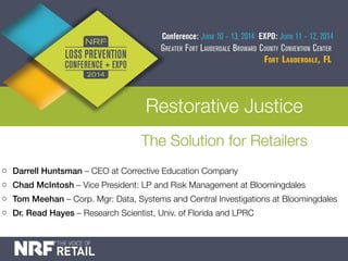 Restorative Justice
The Solution for Retailers
o Darrell Huntsman – CEO at Corrective Education Company
o Chad McIntosh – Vice President: LP and Risk Management at Bloomingdales
o Tom Meehan – Corp. Mgr: Data, Systems and Central Investigations at Bloomingdales
o Dr. Read Hayes – Research Scientist, Univ. of Florida and LPRC
 