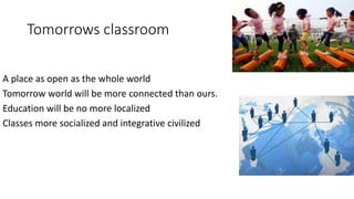 Tomorrows classroom
A place as open as the whole world
Tomorrow world will be more connected than ours.
Education will be no more localized
Classes more socialized and integrative civilized
 