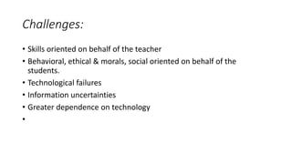 Challenges:
• Skills oriented on behalf of the teacher
• Behavioral, ethical & morals, social oriented on behalf of the
students.
• Technological failures
• Information uncertainties
• Greater dependence on technology
•
 