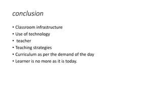 conclusion
• Classroom infrastructure
• Use of technology
• teacher
• Teaching strategies
• Curriculum as per the demand of the day
• Learner is no more as it is today.
 