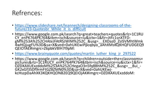 Refrences:
• https://www.slideshare.net/leannech/designing-classrooms-of-the-
future/33-Quotesbr_While_it_is_difficult
• https://www.google.com.pk/search?q=great+teachers+quotes&rlz=1C1RU
CY_enPK764PK764&tbm=isch&source=iu&ictx=1&fir=JtFc1snXTFD-
gM%253A%252CHAteJFAtRSJWIM%252C_&usg=__EXDaz0_ZsISVMhtWmk
4wHQjugFU%3D&sa=X&ved=0ahUKEwiPpcqbyo_aAhXMsKQKHQFUDGEQ9
QEIOTAE#imgrc=Z6pbkV8lH7l9pM:
• https://www.brainyquote.com/quotes/martin_luther_king_jr_297522
• https://www.google.com.pk/search?q=children+outside+the+classrooms+
pictures&rlz=1C1RUCY_enPK764PK764&tbm=isch&source=iu&ictx=1&fir=
OZDXAXUExzddoM%253A%252CHegaO3n5fq8BhM%252C_&usg=__8ui_-
GK2xGf3SDf9rmFtGZ8ZMN0%3D&sa=X&ved=0ahUKEwj-
kcHszpDaAhXK3KQKHQONB2EQ9QEIOjAK#imgrc=OZDXAXUExzddoM:
 