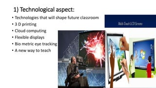 1) Technological aspect:
• Technologies that will shape future classroom
• 3 D printing
• Cloud computing
• Flexible displays
• Bio metric eye tracking
• A new way to teach
 