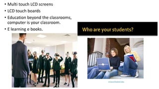 • Multi touch LCD screens
• LCD touch boards
• Education beyond the classrooms,
computer is your classroom.
• E learning e books.
 