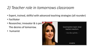 2) Teacher role in tomorrows classroom
• Expert, trained, skillful with advanced teaching strategies (all rounder)
• Facilitator
• Researcher, innovator & is per
The desires of tomorrow.
• humanist
 