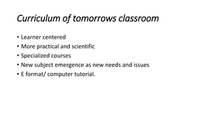 Curriculum of tomorrows classroom
• Learner centered
• More practical and scientific
• Specialized courses
• New subject emergence as new needs and issues
• E format/ computer tutorial.
 
