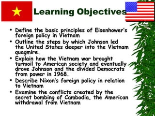 Learning Objectives
   Define the basic principles of Eisenhower’s
    foreign policy in Vietnam
   Outline the steps by which Johnson led
    the United States deeper into the Vietnam
    quagmire.
   Explain how the Vietnam war brought
    turmoil to American society and eventually
    drove Johnson and the divided Democrats
    from power in 1968.
   Describe Nixon’s foreign policy in relation
    to Vietnam
   Examine the conflicts created by the
    secret bombing of Cambodia, the American
    withdrawal from Vietnam
 