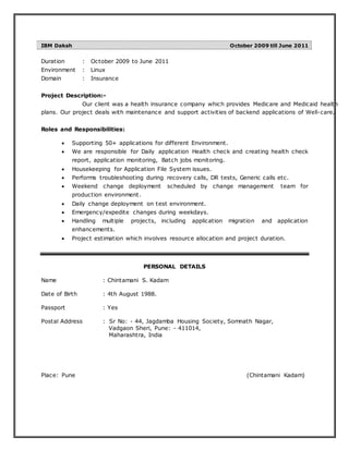 IBM Daksh October 2009 till June 2011
Duration : October 2009 to June 2011
Environment : Linux
Domain : Insurance
Project Description:-
Our client was a health insurance company which provides Medicare and Medicaid health
plans. Our project deals with maintenance and support activities of backend applications of Well-care.
Roles and Responsibilities:
 Supporting 50+ applications for different Environment.
 We are responsible for Daily application Health check and creating health check
report, application monitoring, Batch jobs monitoring.
 Housekeeping for Application File System issues.
 Performs troubleshooting during recovery calls, DR tests, Generic calls etc.
 Weekend change deployment scheduled by change management team for
production environment.
 Daily change deployment on test environment.
 Emergency/expedite changes during weekdays.
 Handling multiple projects, including application migration and application
enhancements.
 Project estimation which involves resource allocation and project duration.
PERSONAL DETAILS
Name : Chintamani S. Kadam
Date of Birth : 4th August 1988.
Passport : Yes
Postal Address : Sr No: - 44, Jagdamba Housing Society, Somnath Nagar,
Vadgaon Sheri, Pune: - 411014,
Maharashtra, India
Place: Pune (Chintamani Kadam)
 
